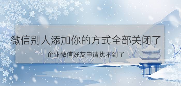 微信别人添加你的方式全部关闭了 企业微信好友申请找不到了？